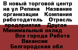 В новый торговой центр на ул Репина › Название организации ­ Компания-работодатель › Отрасль предприятия ­ Другое › Минимальный оклад ­ 10 000 - Все города Работа » Вакансии   . Белгородская обл.